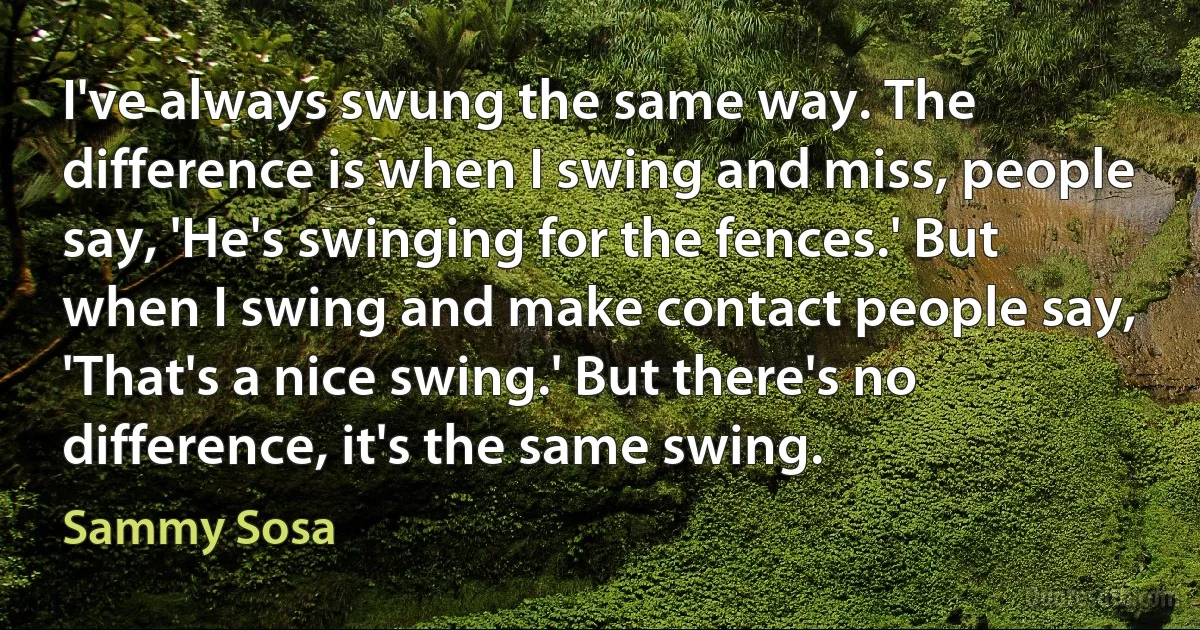 I've always swung the same way. The difference is when I swing and miss, people say, 'He's swinging for the fences.' But when I swing and make contact people say, 'That's a nice swing.' But there's no difference, it's the same swing. (Sammy Sosa)