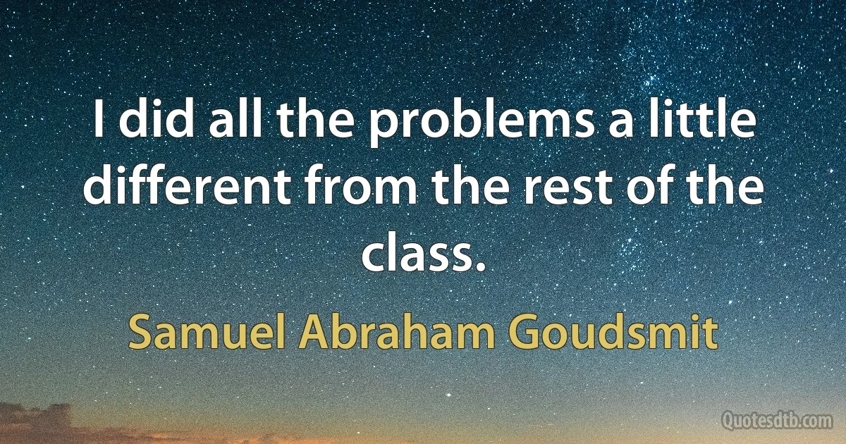 I did all the problems a little different from the rest of the class. (Samuel Abraham Goudsmit)