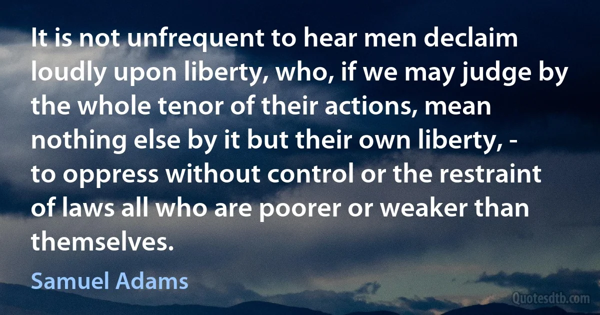 It is not unfrequent to hear men declaim loudly upon liberty, who, if we may judge by the whole tenor of their actions, mean nothing else by it but their own liberty, - to oppress without control or the restraint of laws all who are poorer or weaker than themselves. (Samuel Adams)