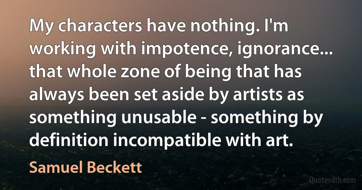 My characters have nothing. I'm working with impotence, ignorance... that whole zone of being that has always been set aside by artists as something unusable - something by definition incompatible with art. (Samuel Beckett)