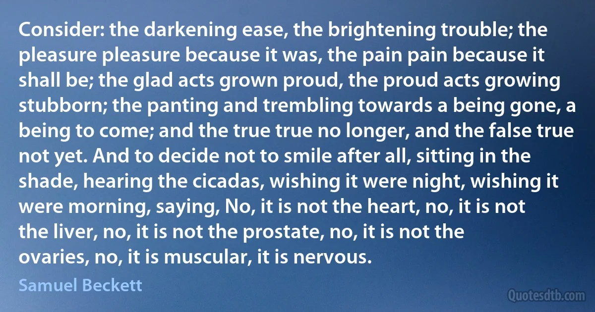 Consider: the darkening ease, the brightening trouble; the pleasure pleasure because it was, the pain pain because it shall be; the glad acts grown proud, the proud acts growing stubborn; the panting and trembling towards a being gone, a being to come; and the true true no longer, and the false true not yet. And to decide not to smile after all, sitting in the shade, hearing the cicadas, wishing it were night, wishing it were morning, saying, No, it is not the heart, no, it is not the liver, no, it is not the prostate, no, it is not the ovaries, no, it is muscular, it is nervous. (Samuel Beckett)