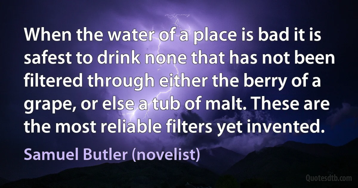 When the water of a place is bad it is safest to drink none that has not been filtered through either the berry of a grape, or else a tub of malt. These are the most reliable filters yet invented. (Samuel Butler (novelist))