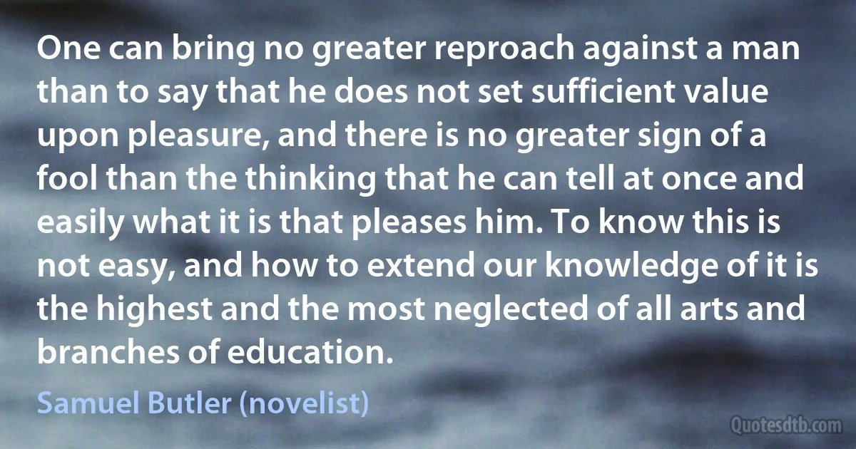 One can bring no greater reproach against a man than to say that he does not set sufficient value upon pleasure, and there is no greater sign of a fool than the thinking that he can tell at once and easily what it is that pleases him. To know this is not easy, and how to extend our knowledge of it is the highest and the most neglected of all arts and branches of education. (Samuel Butler (novelist))