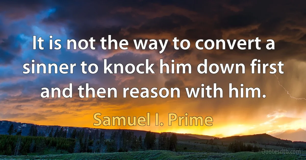 It is not the way to convert a sinner to knock him down first and then reason with him. (Samuel I. Prime)