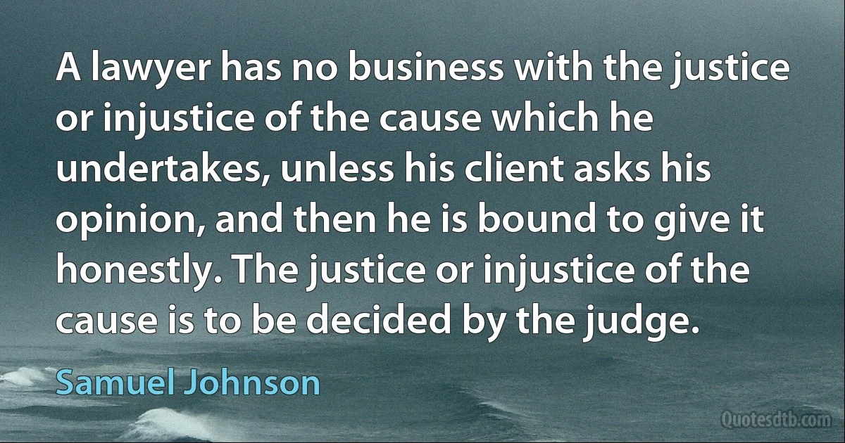 A lawyer has no business with the justice or injustice of the cause which he undertakes, unless his client asks his opinion, and then he is bound to give it honestly. The justice or injustice of the cause is to be decided by the judge. (Samuel Johnson)