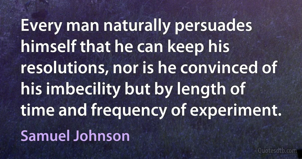 Every man naturally persuades himself that he can keep his resolutions, nor is he convinced of his imbecility but by length of time and frequency of experiment. (Samuel Johnson)