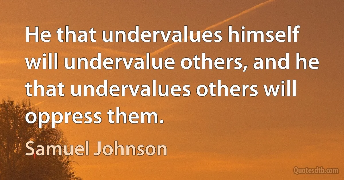 He that undervalues himself will undervalue others, and he that undervalues others will oppress them. (Samuel Johnson)