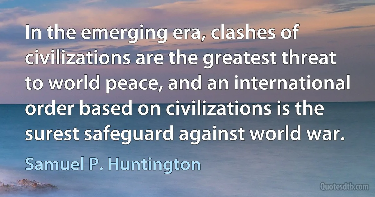 In the emerging era, clashes of civilizations are the greatest threat to world peace, and an international order based on civilizations is the surest safeguard against world war. (Samuel P. Huntington)