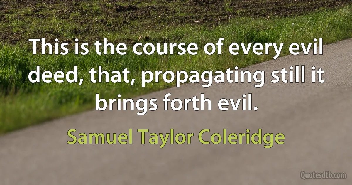 This is the course of every evil deed, that, propagating still it brings forth evil. (Samuel Taylor Coleridge)