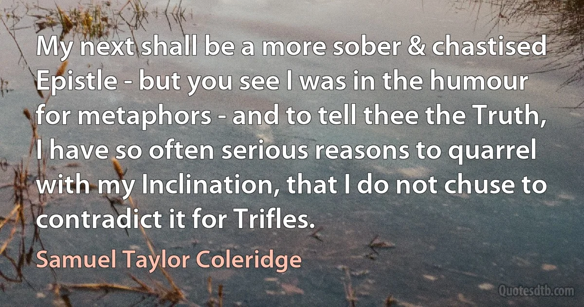 My next shall be a more sober & chastised Epistle - but you see I was in the humour for metaphors - and to tell thee the Truth, I have so often serious reasons to quarrel with my Inclination, that I do not chuse to contradict it for Trifles. (Samuel Taylor Coleridge)