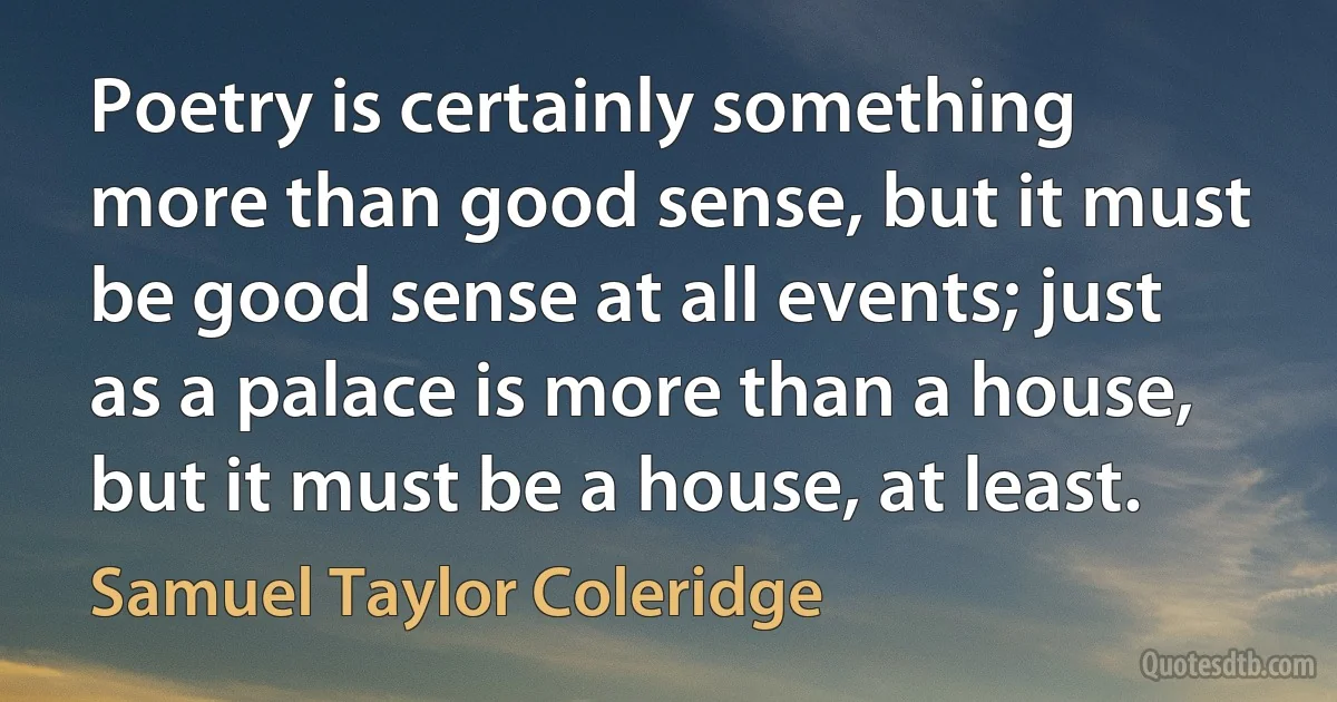 Poetry is certainly something more than good sense, but it must be good sense at all events; just as a palace is more than a house, but it must be a house, at least. (Samuel Taylor Coleridge)