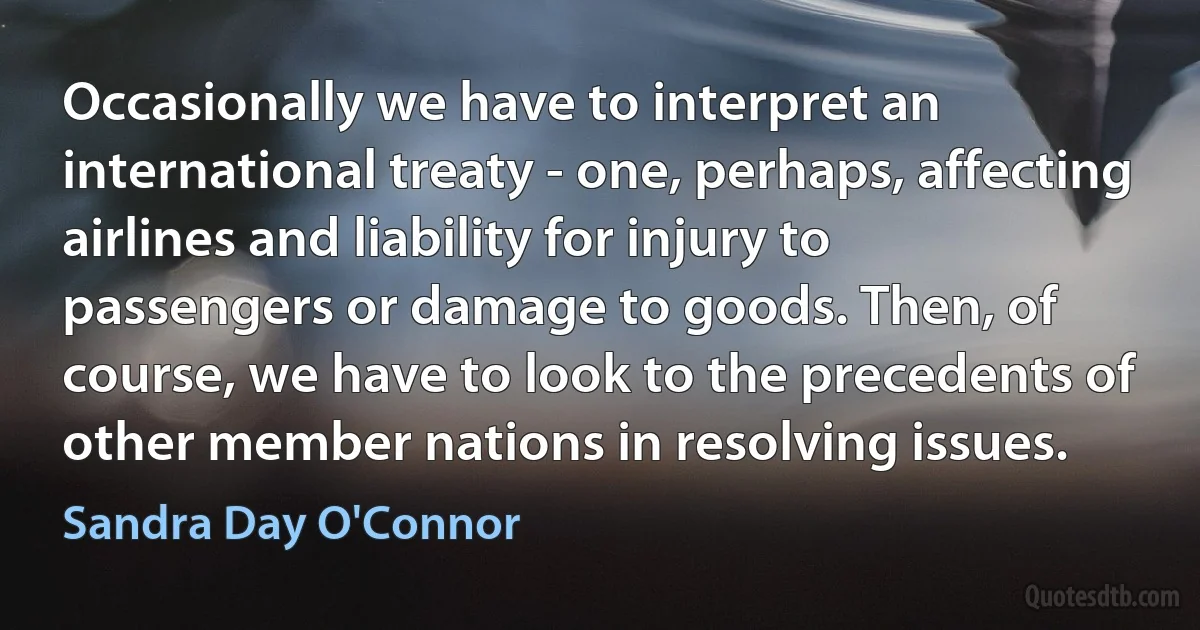 Occasionally we have to interpret an international treaty - one, perhaps, affecting airlines and liability for injury to passengers or damage to goods. Then, of course, we have to look to the precedents of other member nations in resolving issues. (Sandra Day O'Connor)