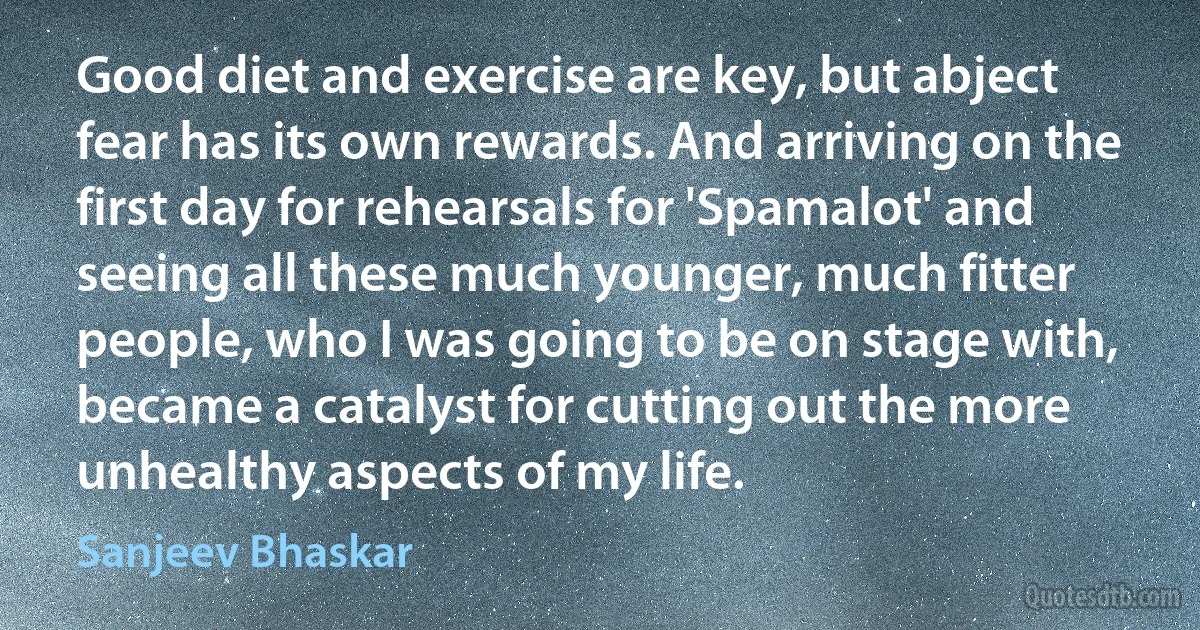 Good diet and exercise are key, but abject fear has its own rewards. And arriving on the first day for rehearsals for 'Spamalot' and seeing all these much younger, much fitter people, who I was going to be on stage with, became a catalyst for cutting out the more unhealthy aspects of my life. (Sanjeev Bhaskar)