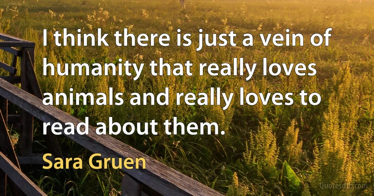 I think there is just a vein of humanity that really loves animals and really loves to read about them. (Sara Gruen)