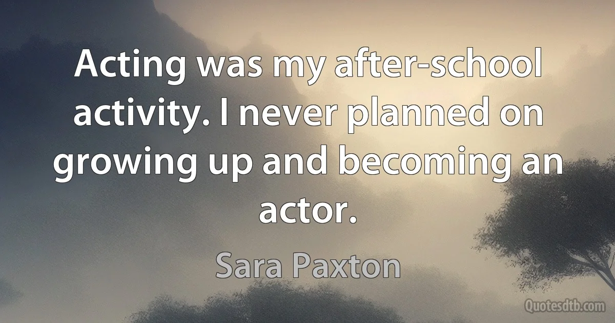 Acting was my after-school activity. I never planned on growing up and becoming an actor. (Sara Paxton)