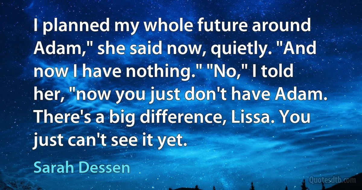 I planned my whole future around Adam," she said now, quietly. "And now I have nothing." "No," I told her, "now you just don't have Adam. There's a big difference, Lissa. You just can't see it yet. (Sarah Dessen)