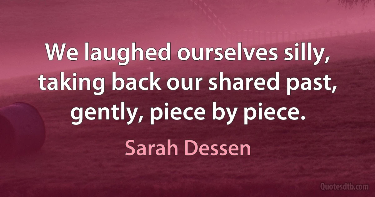 We laughed ourselves silly, taking back our shared past, gently, piece by piece. (Sarah Dessen)