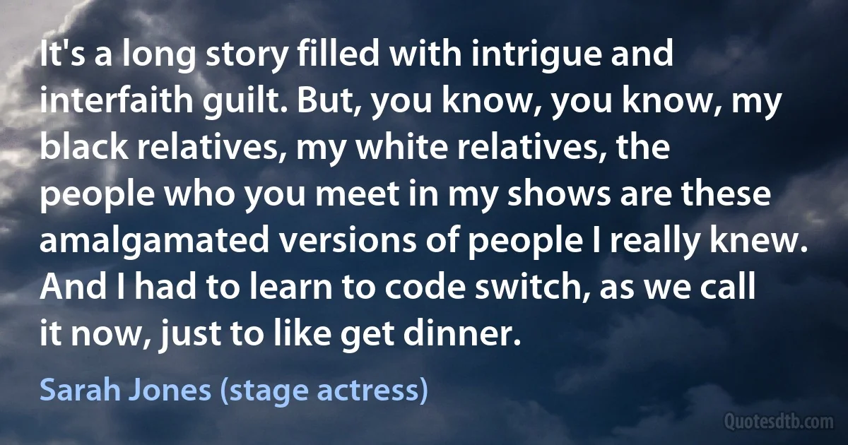 It's a long story filled with intrigue and interfaith guilt. But, you know, you know, my black relatives, my white relatives, the people who you meet in my shows are these amalgamated versions of people I really knew. And I had to learn to code switch, as we call it now, just to like get dinner. (Sarah Jones (stage actress))