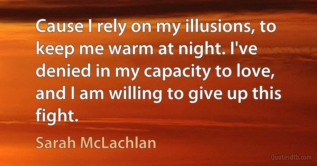 Cause I rely on my illusions, to keep me warm at night. I've denied in my capacity to love, and I am willing to give up this fight. (Sarah McLachlan)