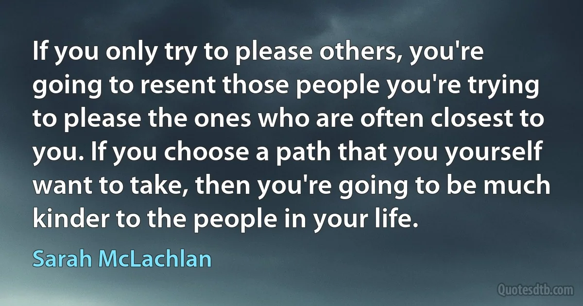 If you only try to please others, you're going to resent those people you're trying to please the ones who are often closest to you. If you choose a path that you yourself want to take, then you're going to be much kinder to the people in your life. (Sarah McLachlan)