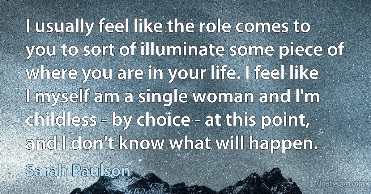 I usually feel like the role comes to you to sort of illuminate some piece of where you are in your life. I feel like I myself am a single woman and I'm childless - by choice - at this point, and I don't know what will happen. (Sarah Paulson)