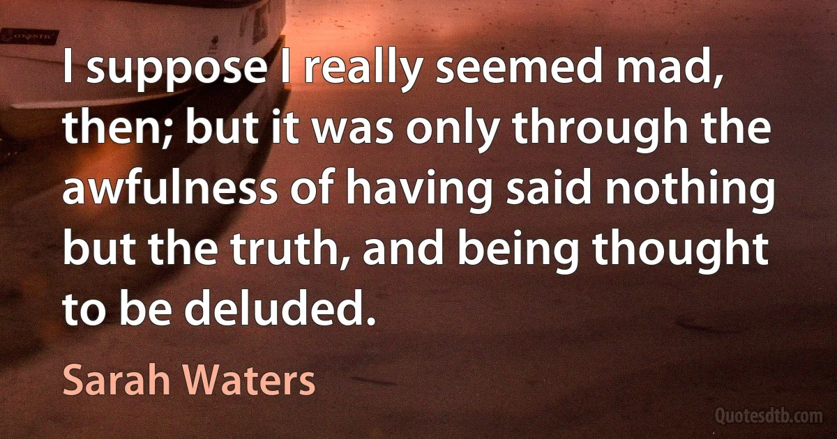 I suppose I really seemed mad, then; but it was only through the awfulness of having said nothing but the truth, and being thought to be deluded. (Sarah Waters)