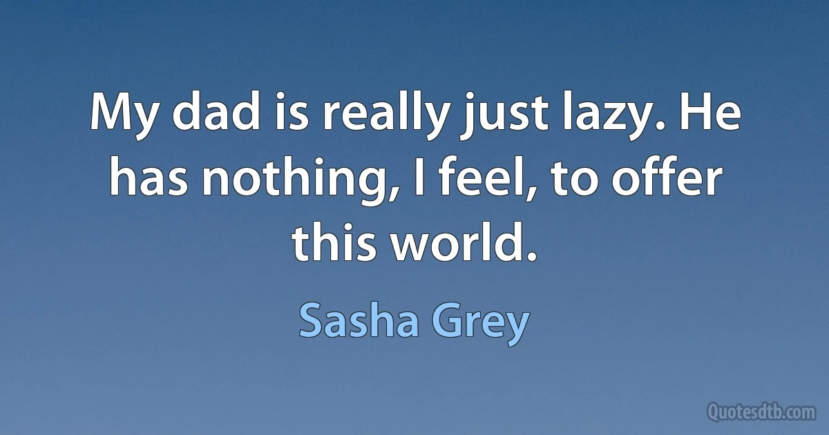 My dad is really just lazy. He has nothing, I feel, to offer this world. (Sasha Grey)