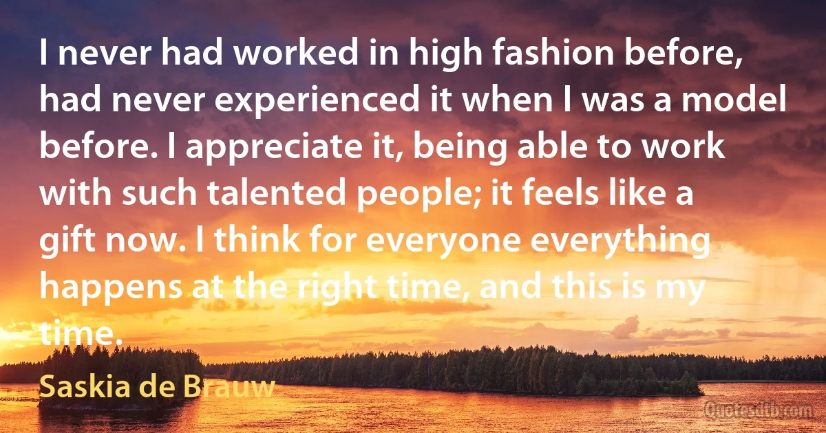 I never had worked in high fashion before, had never experienced it when I was a model before. I appreciate it, being able to work with such talented people; it feels like a gift now. I think for everyone everything happens at the right time, and this is my time. (Saskia de Brauw)