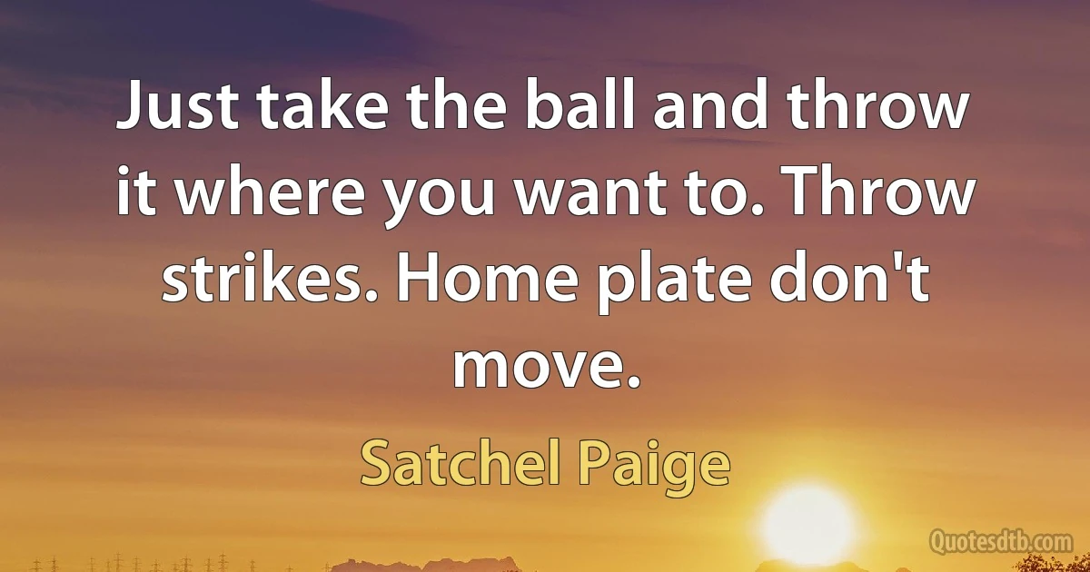 Just take the ball and throw it where you want to. Throw strikes. Home plate don't move. (Satchel Paige)