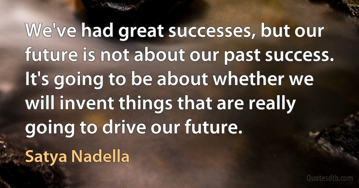 We've had great successes, but our future is not about our past success. It's going to be about whether we will invent things that are really going to drive our future. (Satya Nadella)