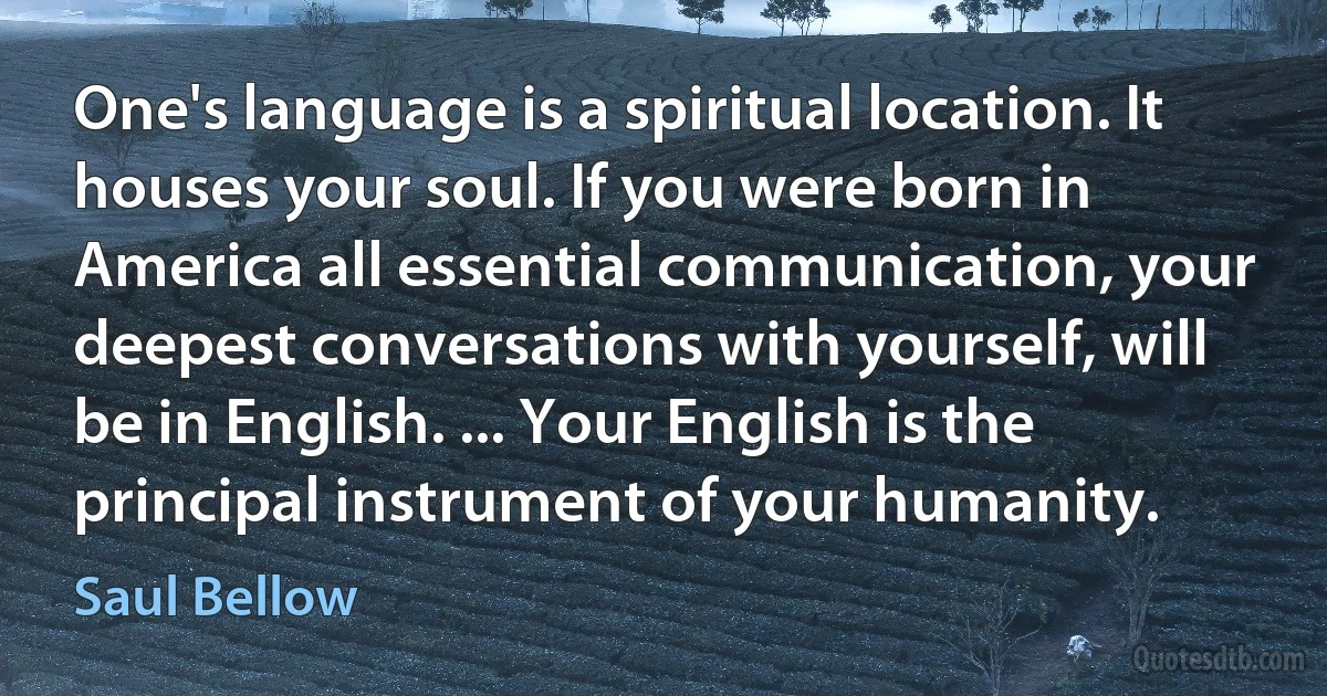 One's language is a spiritual location. It houses your soul. If you were born in America all essential communication, your deepest conversations with yourself, will be in English. ... Your English is the principal instrument of your humanity. (Saul Bellow)