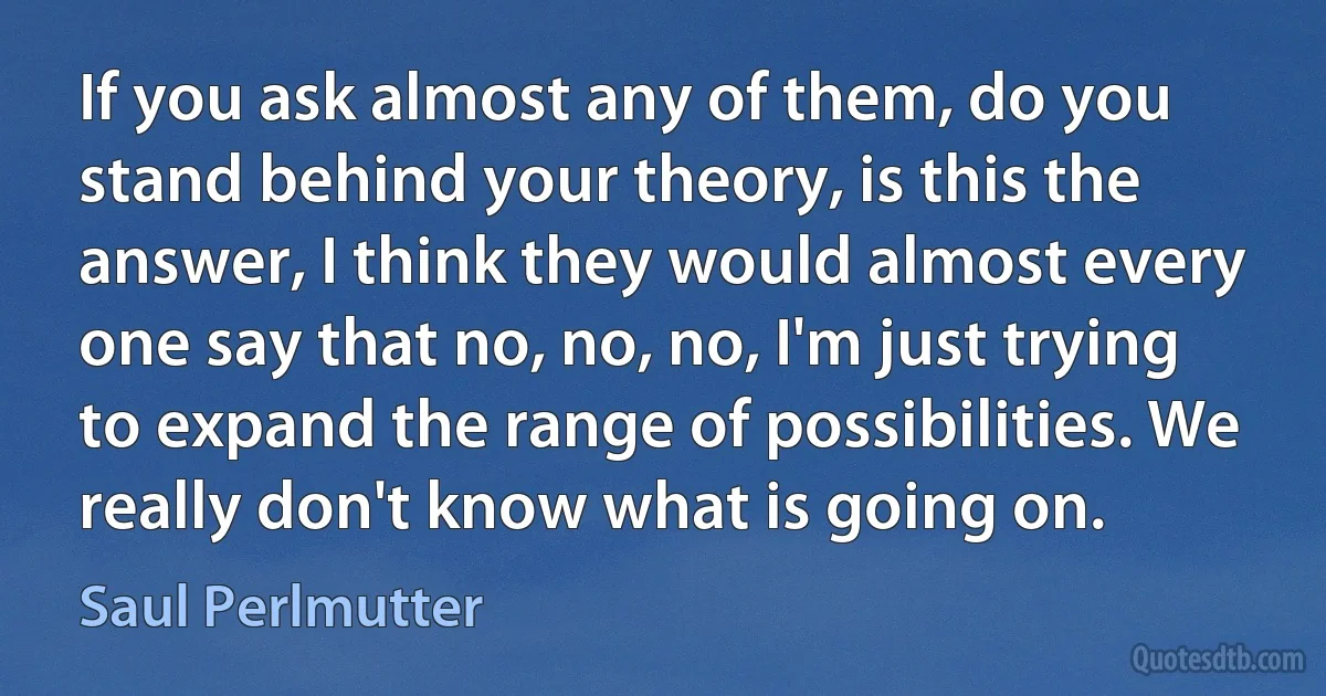 If you ask almost any of them, do you stand behind your theory, is this the answer, I think they would almost every one say that no, no, no, I'm just trying to expand the range of possibilities. We really don't know what is going on. (Saul Perlmutter)