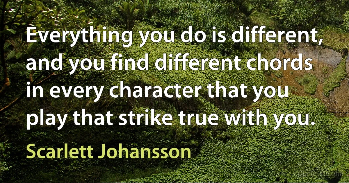 Everything you do is different, and you find different chords in every character that you play that strike true with you. (Scarlett Johansson)