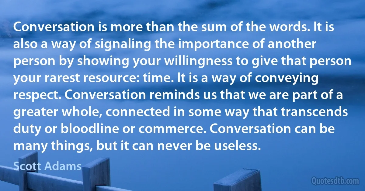 Conversation is more than the sum of the words. It is also a way of signaling the importance of another person by showing your willingness to give that person your rarest resource: time. It is a way of conveying respect. Conversation reminds us that we are part of a greater whole, connected in some way that transcends duty or bloodline or commerce. Conversation can be many things, but it can never be useless. (Scott Adams)