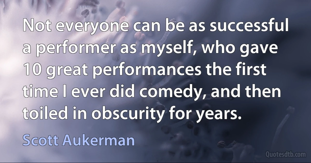 Not everyone can be as successful a performer as myself, who gave 10 great performances the first time I ever did comedy, and then toiled in obscurity for years. (Scott Aukerman)