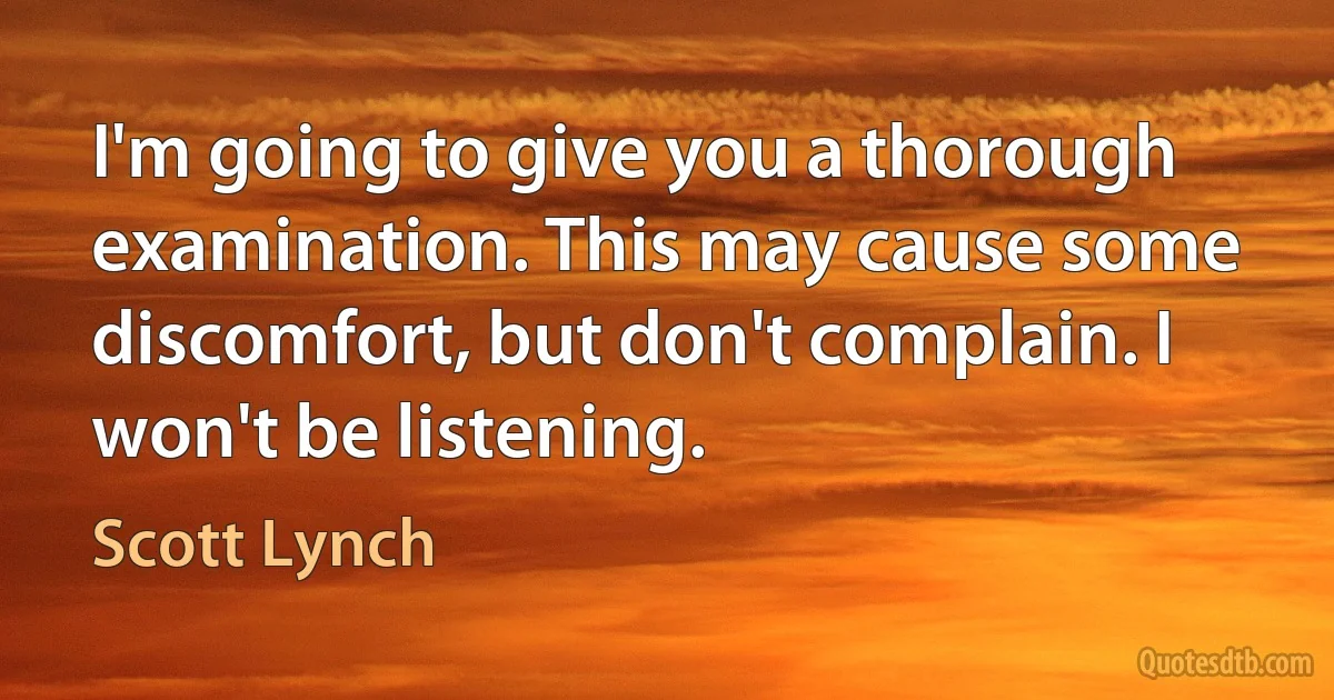 I'm going to give you a thorough examination. This may cause some discomfort, but don't complain. I won't be listening. (Scott Lynch)