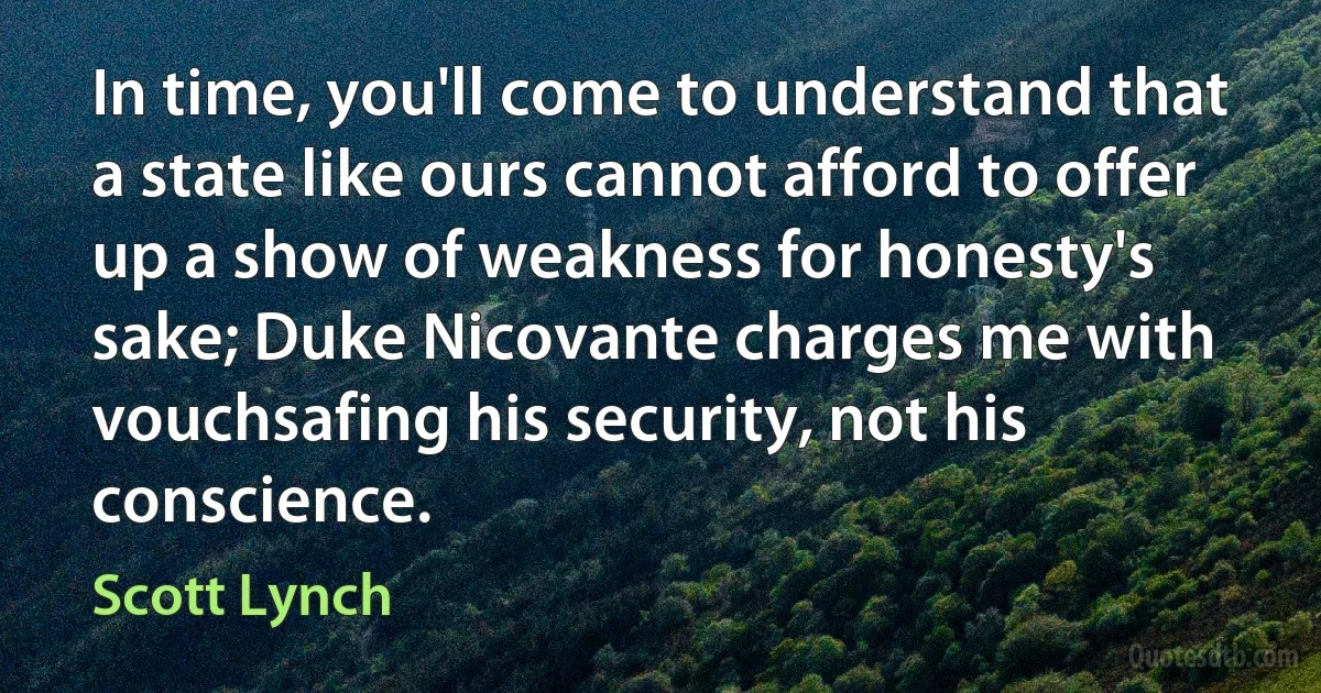 In time, you'll come to understand that a state like ours cannot afford to offer up a show of weakness for honesty's sake; Duke Nicovante charges me with vouchsafing his security, not his conscience. (Scott Lynch)