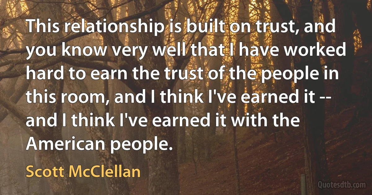 This relationship is built on trust, and you know very well that I have worked hard to earn the trust of the people in this room, and I think I've earned it -- and I think I've earned it with the American people. (Scott McClellan)