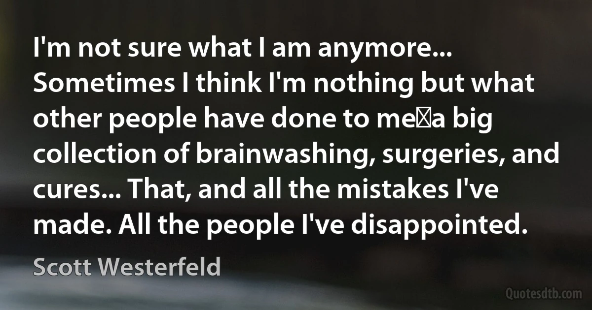 I'm not sure what I am anymore... Sometimes I think I'm nothing but what other people have done to me―a big collection of brainwashing, surgeries, and cures... That, and all the mistakes I've made. All the people I've disappointed. (Scott Westerfeld)