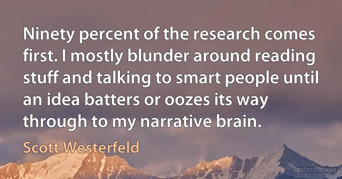 Ninety percent of the research comes first. I mostly blunder around reading stuff and talking to smart people until an idea batters or oozes its way through to my narrative brain. (Scott Westerfeld)