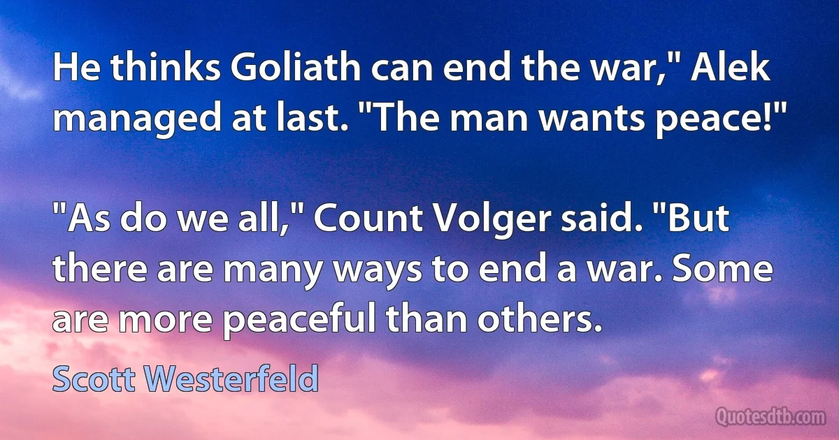 He thinks Goliath can end the war," Alek managed at last. "The man wants peace!"

"As do we all," Count Volger said. "But there are many ways to end a war. Some are more peaceful than others. (Scott Westerfeld)