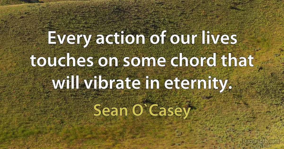 Every action of our lives touches on some chord that will vibrate in eternity. (Sean O`Casey)