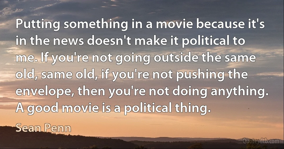 Putting something in a movie because it's in the news doesn't make it political to me. If you're not going outside the same old, same old, if you're not pushing the envelope, then you're not doing anything. A good movie is a political thing. (Sean Penn)