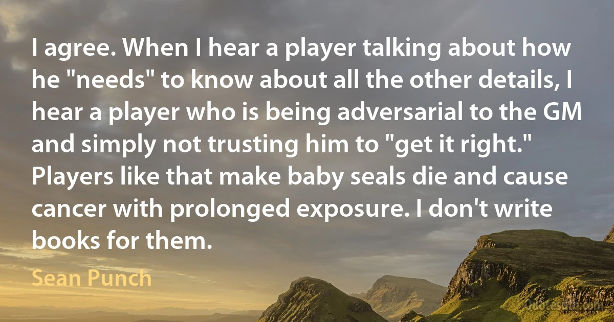 I agree. When I hear a player talking about how he "needs" to know about all the other details, I hear a player who is being adversarial to the GM and simply not trusting him to "get it right." Players like that make baby seals die and cause cancer with prolonged exposure. I don't write books for them. (Sean Punch)