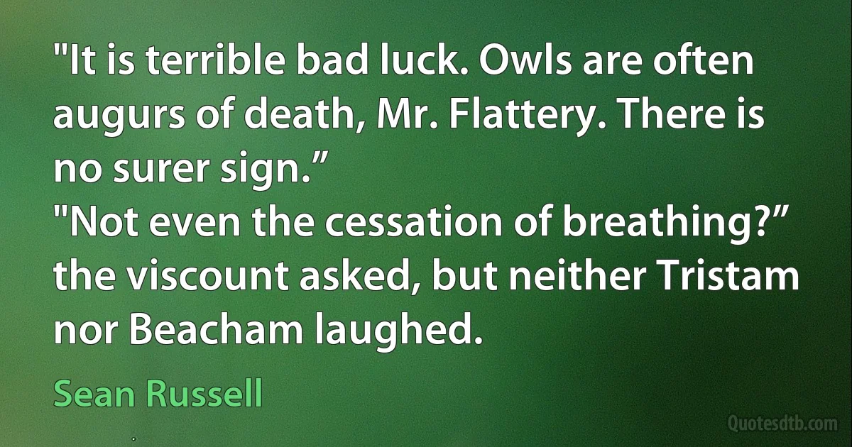 "It is terrible bad luck. Owls are often augurs of death, Mr. Flattery. There is no surer sign.”
"Not even the cessation of breathing?” the viscount asked, but neither Tristam nor Beacham laughed. (Sean Russell)