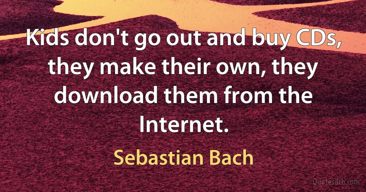 Kids don't go out and buy CDs, they make their own, they download them from the Internet. (Sebastian Bach)