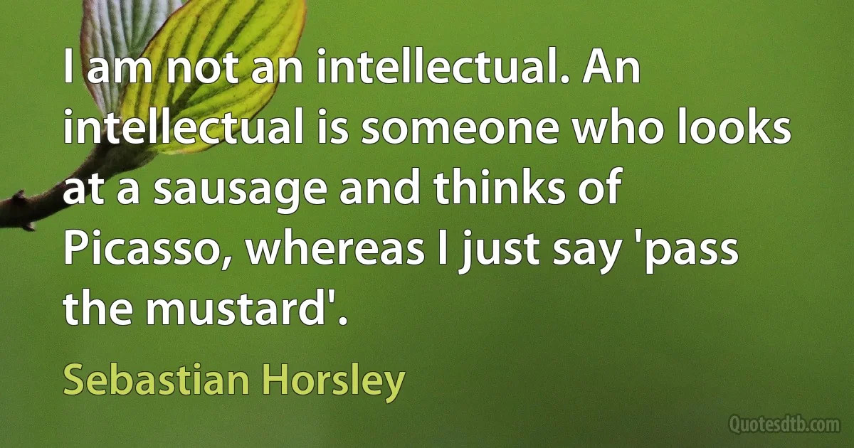 I am not an intellectual. An intellectual is someone who looks at a sausage and thinks of Picasso, whereas I just say 'pass the mustard'. (Sebastian Horsley)