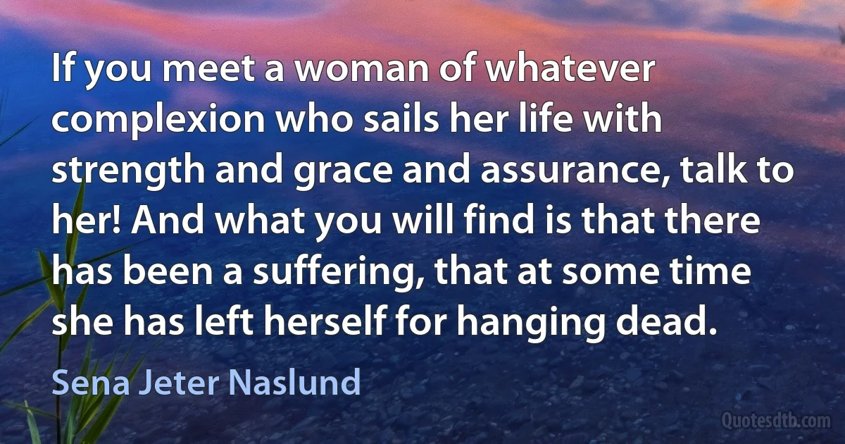 If you meet a woman of whatever complexion who sails her life with strength and grace and assurance, talk to her! And what you will find is that there has been a suffering, that at some time she has left herself for hanging dead. (Sena Jeter Naslund)