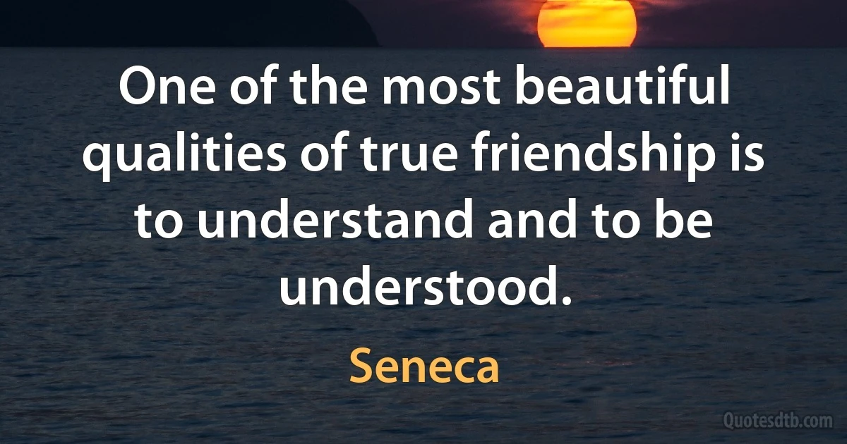 One of the most beautiful qualities of true friendship is to understand and to be understood. (Seneca)