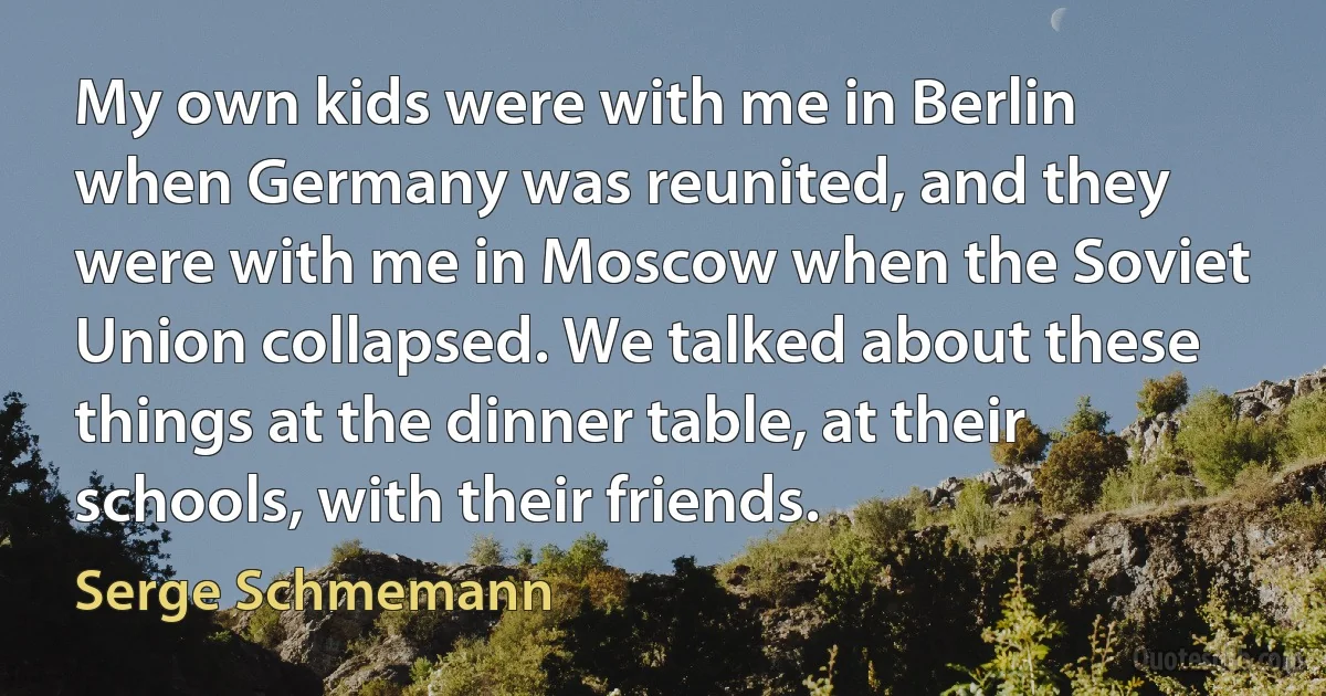 My own kids were with me in Berlin when Germany was reunited, and they were with me in Moscow when the Soviet Union collapsed. We talked about these things at the dinner table, at their schools, with their friends. (Serge Schmemann)